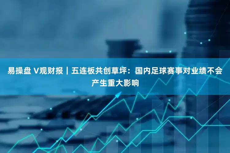 易操盘 V观财报｜五连板共创草坪：国内足球赛事对业绩不会产生重大影响