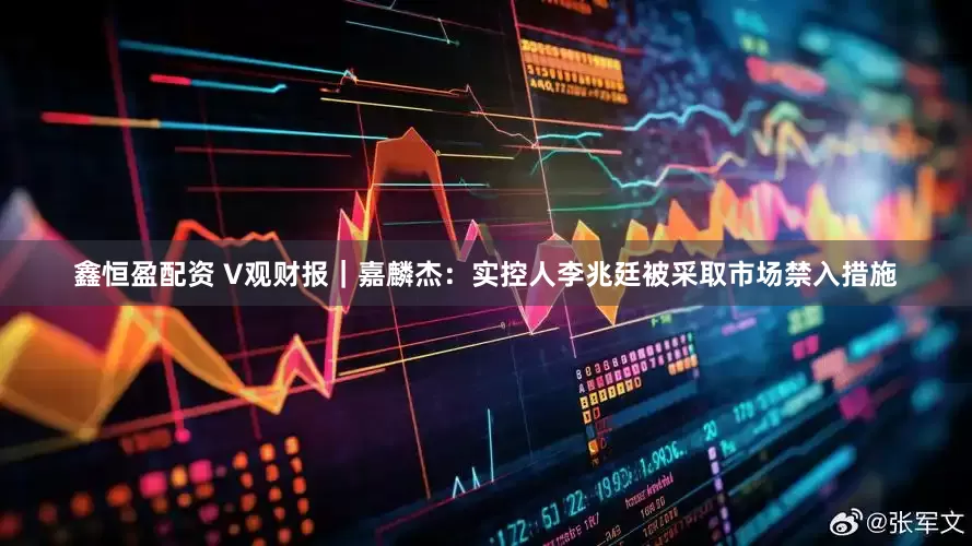鑫恒盈配资 V观财报｜嘉麟杰：实控人李兆廷被采取市场禁入措施