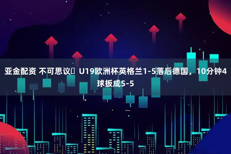 亚金配资 不可思议❗U19欧洲杯英格兰1-5落后德国，10分钟4球扳成5-5