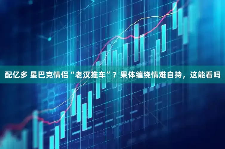 配亿多 星巴克情侣“老汉推车”？果体缠绕情难自持，这能看吗