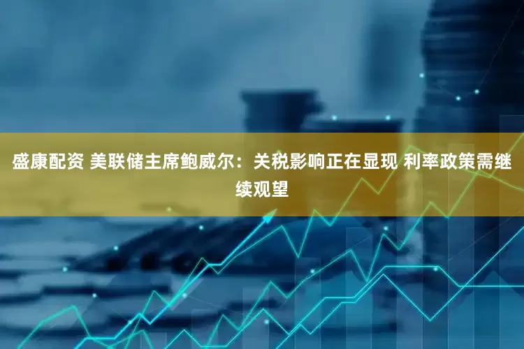 盛康配资 美联储主席鲍威尔：关税影响正在显现 利率政策需继续观望