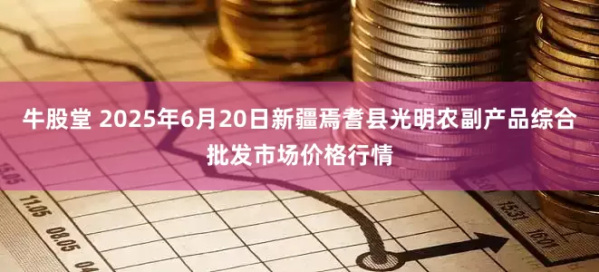 牛股堂 2025年6月20日新疆焉耆县光明农副产品综合批发市场价格行情
