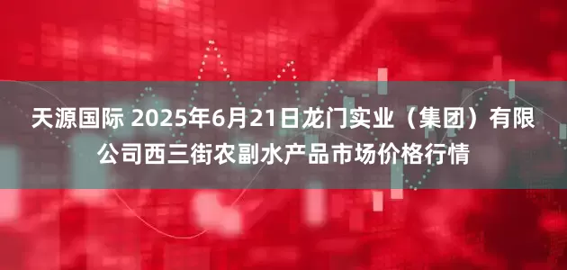 天源国际 2025年6月21日龙门实业（集团）有限公司西三街农副水产品市场价格行情