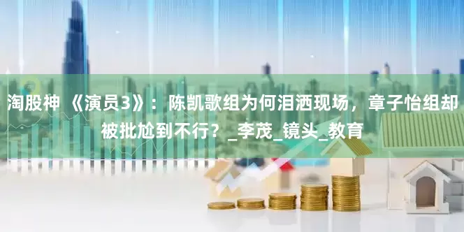 淘股神 《演员3》：陈凯歌组为何泪洒现场，章子怡组却被批尬到不行？_李茂_镜头_教育