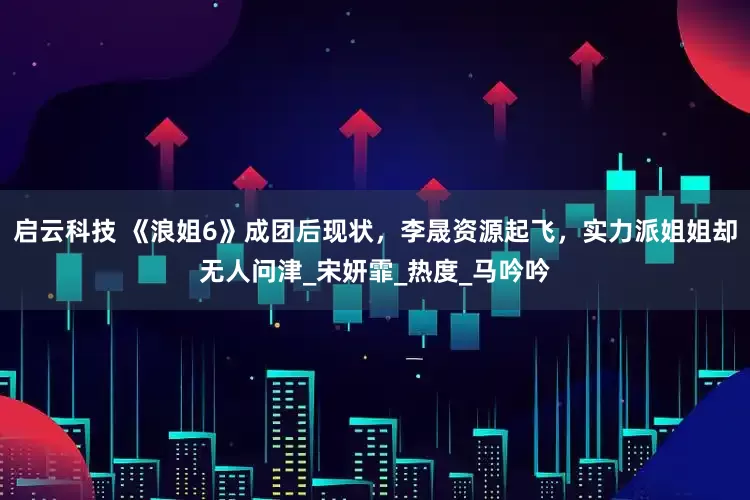 启云科技 《浪姐6》成团后现状，李晟资源起飞，实力派姐姐却无人问津_宋妍霏_热度_马吟吟
