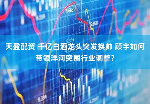 天盈配资 千亿白酒龙头突发换帅 顾宇如何带领洋河突围行业调整？