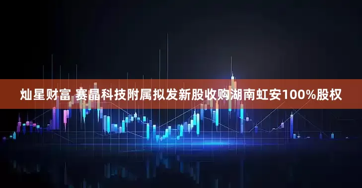 灿星财富 赛晶科技附属拟发新股收购湖南虹安100%股权