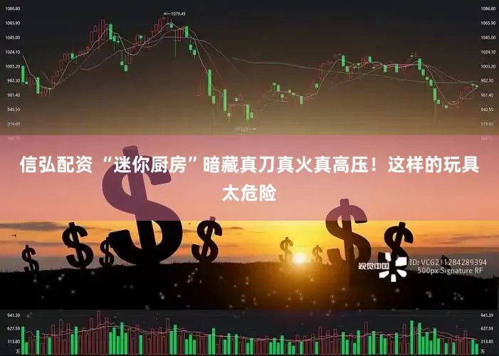 信弘配资 “迷你厨房”暗藏真刀真火真高压！这样的玩具太危险