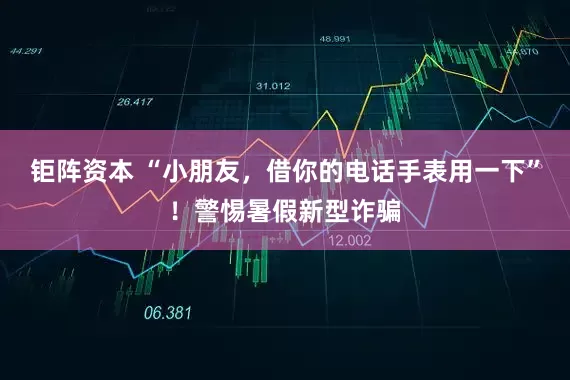 钜阵资本 “小朋友，借你的电话手表用一下”！警惕暑假新型诈骗