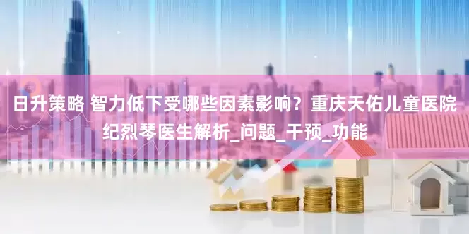日升策略 智力低下受哪些因素影响？重庆天佑儿童医院纪烈琴医生解析_问题_干预_功能