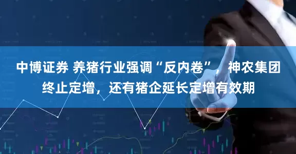 中博证券 养猪行业强调“反内卷”，神农集团终止定增，还有猪企延长定增有效期