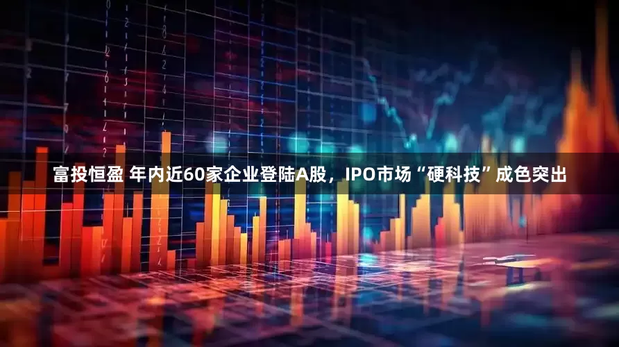 富投恒盈 年内近60家企业登陆A股，IPO市场“硬科技”成色突出
