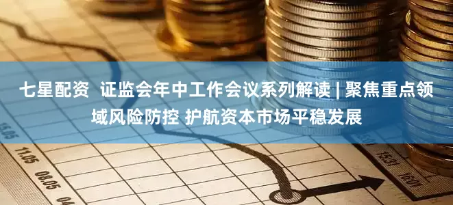 七星配资  证监会年中工作会议系列解读 | 聚焦重点领域风险防控 护航资本市场平稳发展