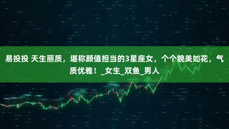 易投投 天生丽质，堪称颜值担当的3星座女，个个貌美如花，气质优雅！_女生_双鱼_男人
