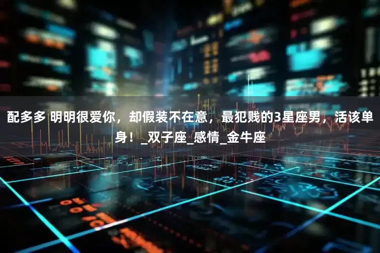 配多多 明明很爱你，却假装不在意，最犯贱的3星座男，活该单身！_双子座_感情_金牛座