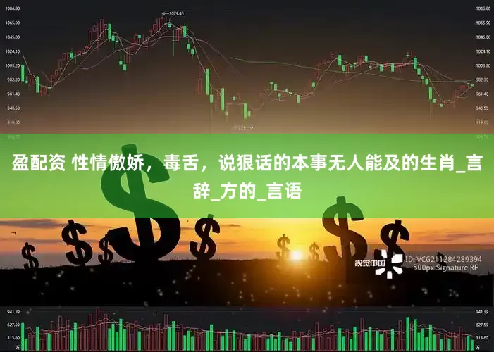 盈配资 性情傲娇，毒舌，说狠话的本事无人能及的生肖_言辞_方的_言语