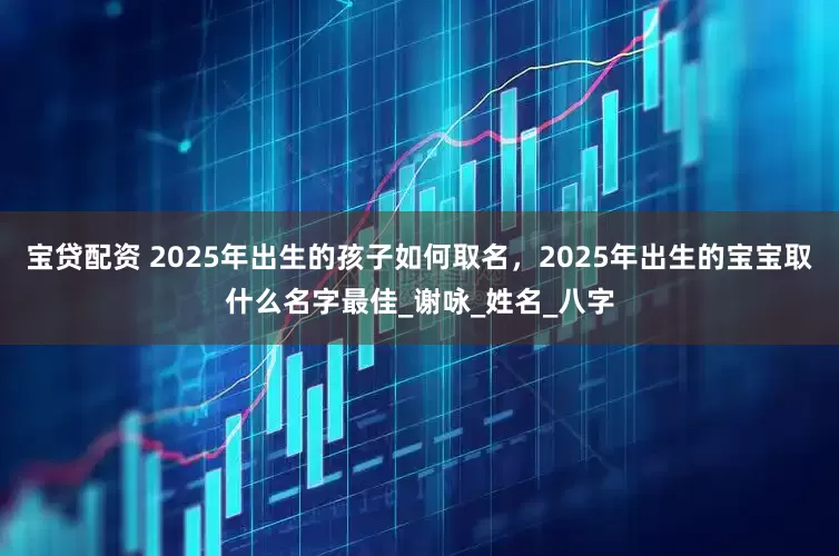 宝贷配资 2025年出生的孩子如何取名，2025年出生的宝宝取什么名字最佳_谢咏_姓名_八字