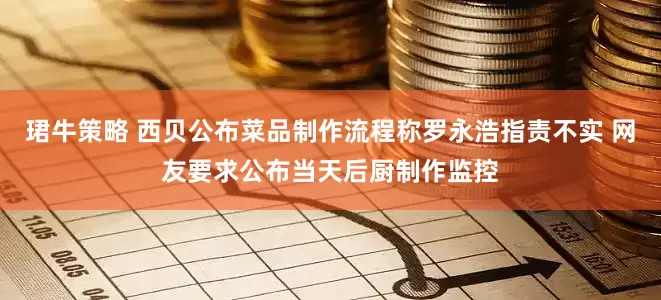 珺牛策略 西贝公布菜品制作流程称罗永浩指责不实 网友要求公布当天后厨制作监控