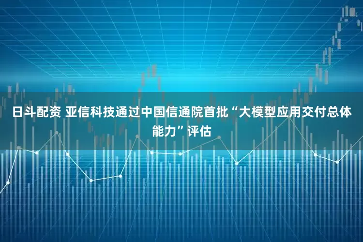 日斗配资 亚信科技通过中国信通院首批“大模型应用交付总体能力”评估