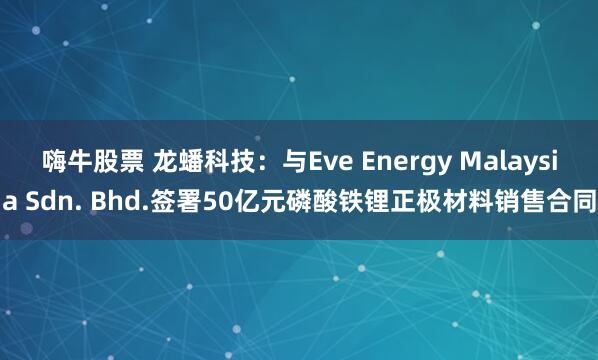 嗨牛股票 龙蟠科技：与Eve Energy Malaysia Sdn. Bhd.签署50亿元磷酸铁锂正极材料销售合同