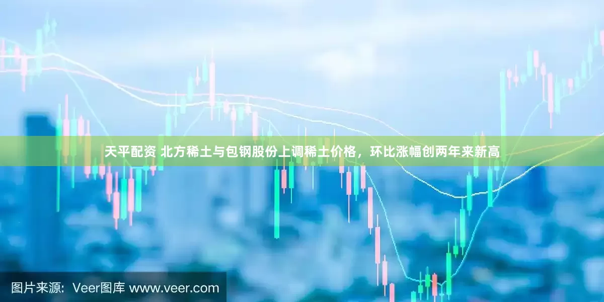 天平配资 北方稀土与包钢股份上调稀土价格，环比涨幅创两年来新高