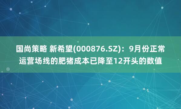 国尚策略 新希望(000876.SZ)：9月份正常运营场线的肥猪成本已降至12开头的数值
