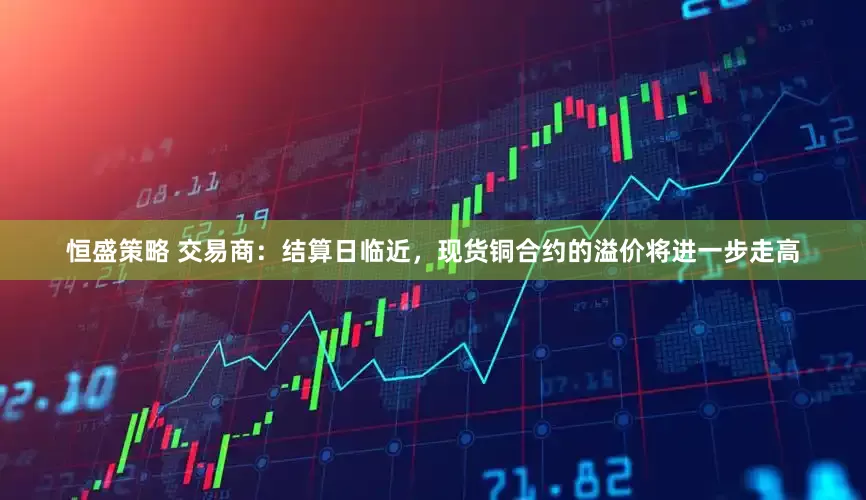 恒盛策略 交易商：结算日临近，现货铜合约的溢价将进一步走高