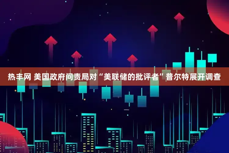 热丰网 美国政府问责局对“美联储的批评者”普尔特展开调查