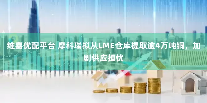 维嘉优配平台 摩科瑞拟从LME仓库提取逾4万吨铜，加剧供应担忧