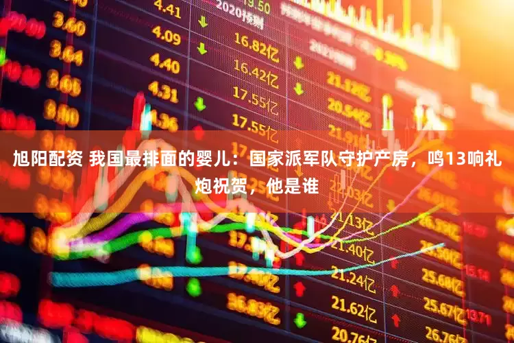 旭阳配资 我国最排面的婴儿：国家派军队守护产房，鸣13响礼炮祝贺，他是谁