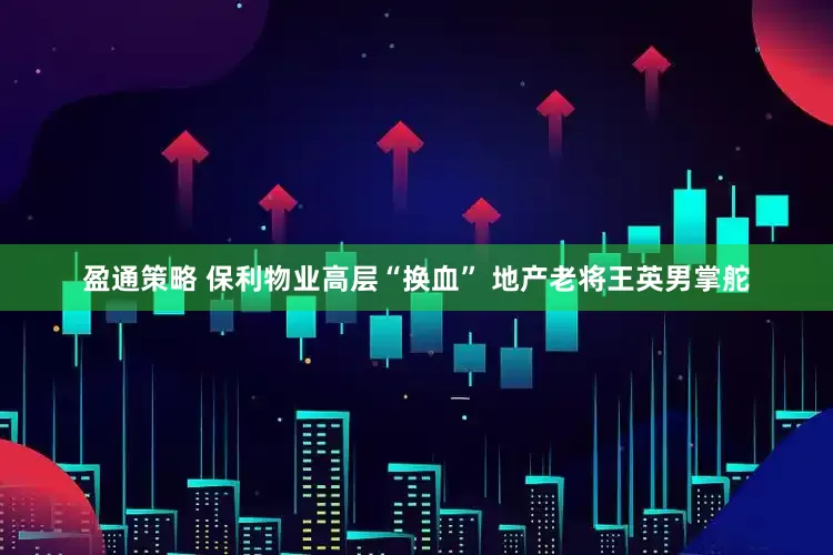 盈通策略 保利物业高层“换血” 地产老将王英男掌舵
