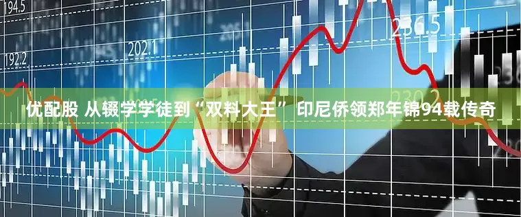 优配股 从辍学学徒到“双料大王” 印尼侨领郑年锦94载传奇
