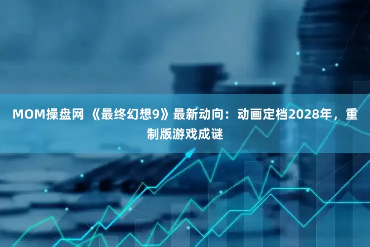 MOM操盘网 《最终幻想9》最新动向：动画定档2028年，重制版游戏成谜