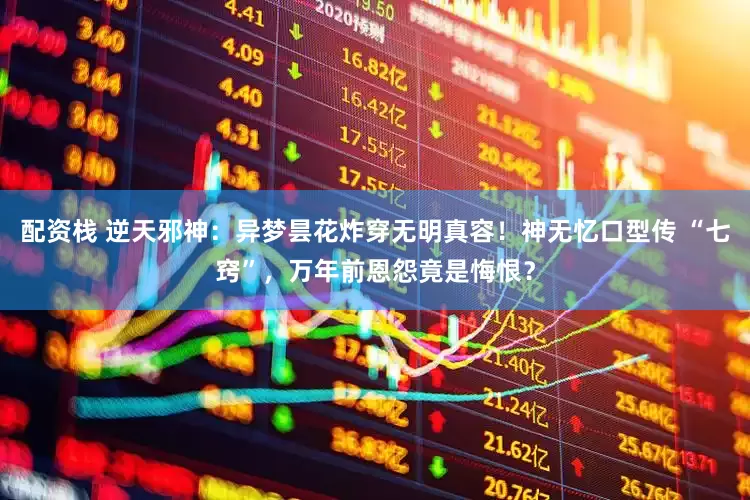 配资栈 逆天邪神：异梦昙花炸穿无明真容！神无忆口型传 “七窍”，万年前恩怨竟是悔恨？