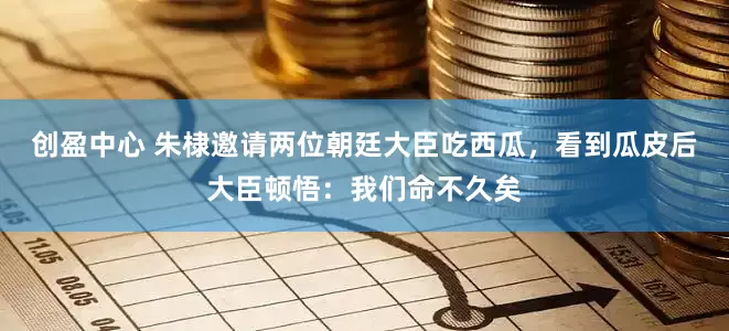 创盈中心 朱棣邀请两位朝廷大臣吃西瓜，看到瓜皮后大臣顿悟：我们命不久矣