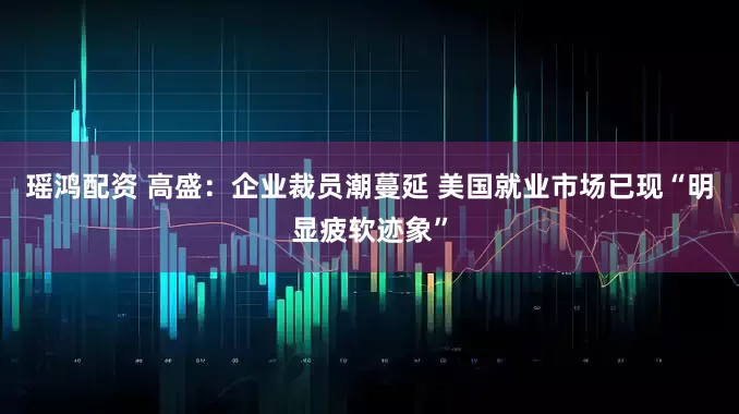 瑶鸿配资 高盛：企业裁员潮蔓延 美国就业市场已现“明显疲软迹象”