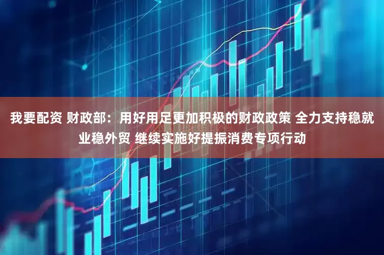 我要配资 财政部：用好用足更加积极的财政政策 全力支持稳就业稳外贸 继续实施好提振消费专项行动