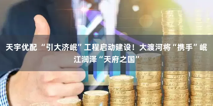 天宇优配 “引大济岷”工程启动建设！大渡河将“携手”岷江润泽“天府之国”