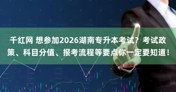 千红网 想参加2026湖南专升本考试？考试政策、科目分值、报考流程等要点你一定要知道！