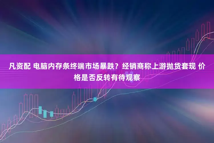 凡资配 电脑内存条终端市场暴跌？经销商称上游抛货套现 价格是否反转有待观察