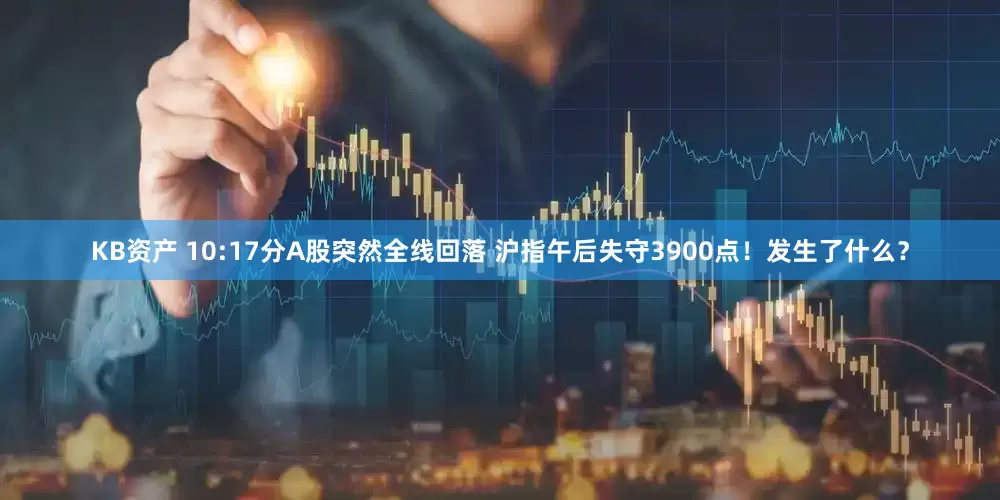 KB资产 10:17分A股突然全线回落 沪指午后失守3900点！发生了什么？