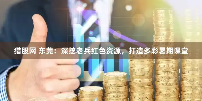 猎股网 东莞：深挖老兵红色资源，打造多彩暑期课堂