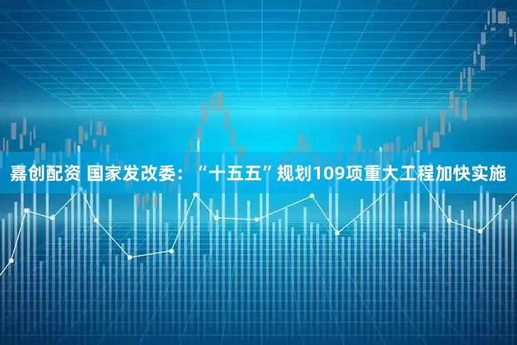 嘉创配资 国家发改委：“十五五”规划109项重大工程加快实施